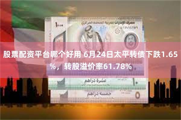 股票配资平台哪个好用 6月24日太平转债下跌1.65%，转股溢价率61.78%