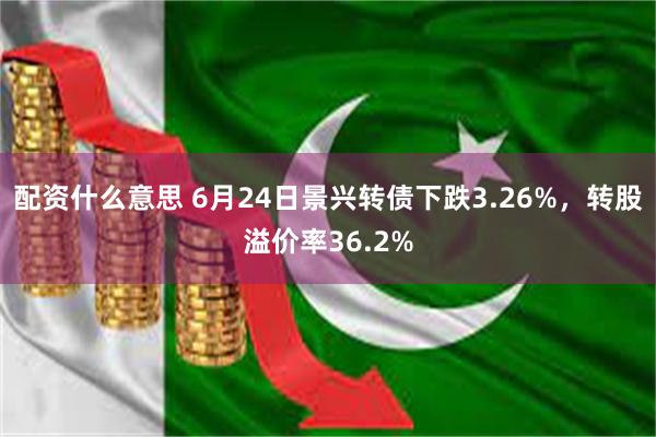 配资什么意思 6月24日景兴转债下跌3.26%，转股溢价率36.2%