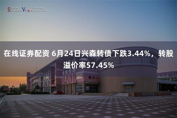 在线证券配资 6月24日兴森转债下跌3.44%，转股溢价率57.45%