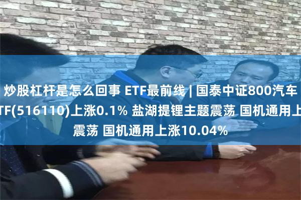 炒股杠杆是怎么回事 ETF最前线 | 国泰中证800汽车与零部件ETF(516110)上涨0.1% 盐湖提锂主题震荡 国机通用上涨10.04%