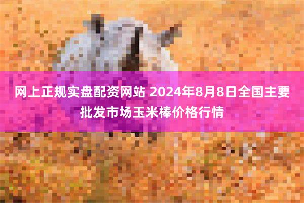 网上正规实盘配资网站 2024年8月8日全国主要批发市场玉米棒价格行情