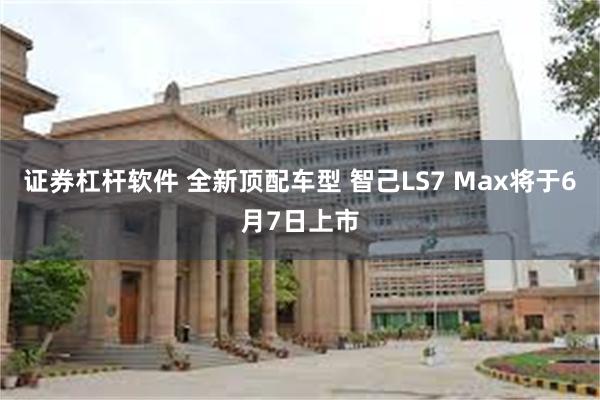 证券杠杆软件 全新顶配车型 智己LS7 Max将于6月7日上市