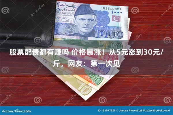 股票配债都有赚吗 价格暴涨！从5元涨到30元/斤，网友：第一次见