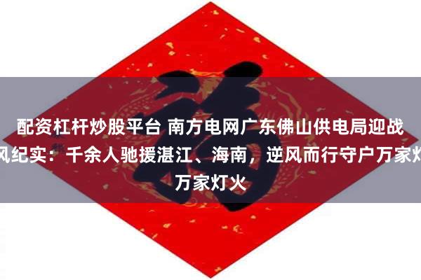 配资杠杆炒股平台 南方电网广东佛山供电局迎战台风纪实：千余人驰援湛江、海南，逆风而行守户万家灯火