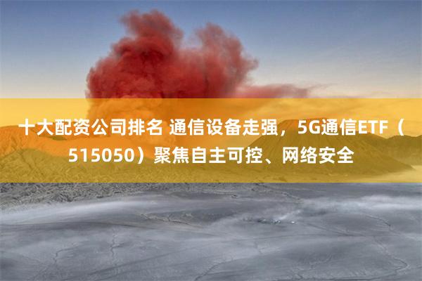 十大配资公司排名 通信设备走强，5G通信ETF（515050）聚焦自主可控、网络安全