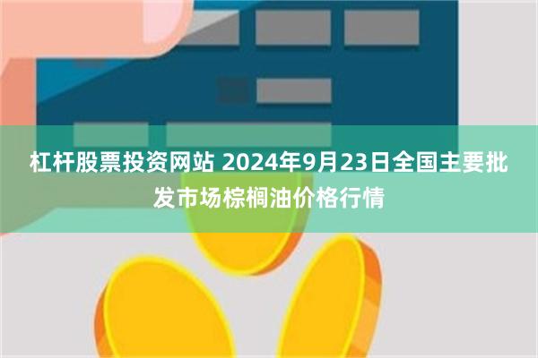 杠杆股票投资网站 2024年9月23日全国主要批发市场棕榈油价格行情