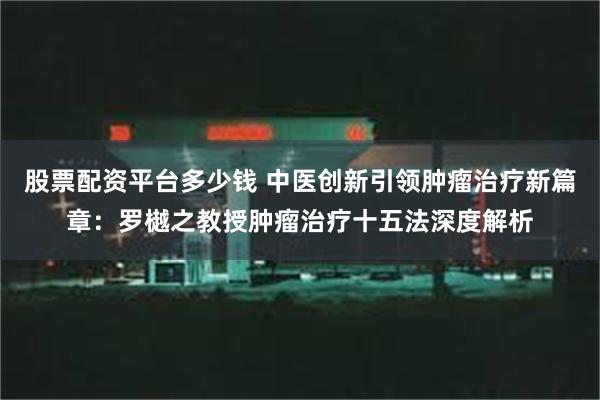 股票配资平台多少钱 中医创新引领肿瘤治疗新篇章：罗樾之教授肿瘤治疗十五法深度解析