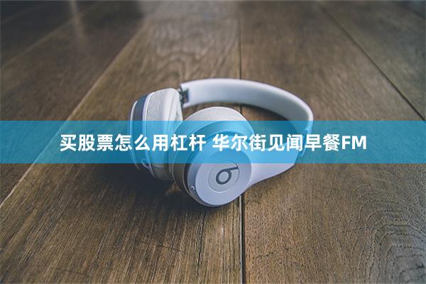 买股票怎么用杠杆 华尔街见闻早餐FM