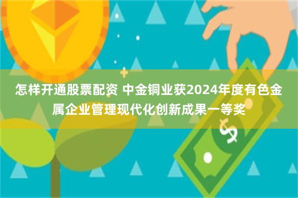 怎样开通股票配资 中金铜业获2024年度有色金属企业管理现代化创新成果一等奖