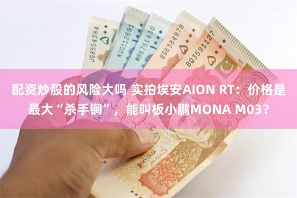 配资炒股的风险大吗 实拍埃安AION RT：价格是最大“杀手锏”，能叫板小鹏MONA M03？