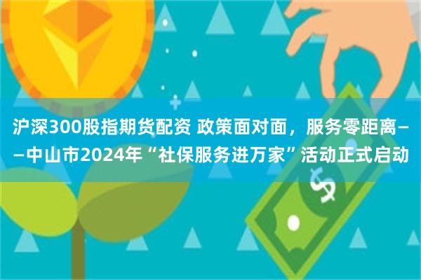 沪深300股指期货配资 政策面对面，服务零距离——中山市2024年“社保服务进万家”活动正式启动