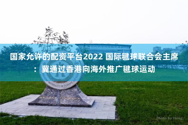 国家允许的配资平台2022 国际毽球联合会主席：冀通过香港向海外推广毽球运动