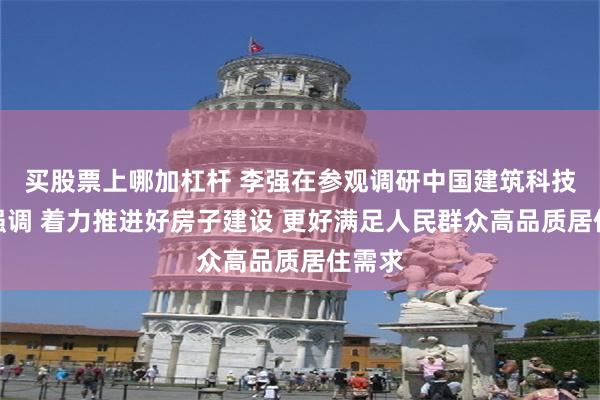 买股票上哪加杠杆 李强在参观调研中国建筑科技展时强调 着力推进好房子建设 更好满足人民群众高品质居住需求