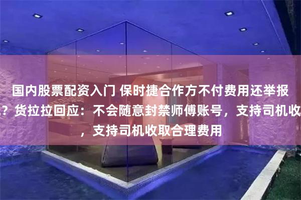 国内股票配资入门 保时捷合作方不付费用还举报货拉拉司机？货拉拉回应：不会随意封禁师傅账号，支持司机收取合理费用