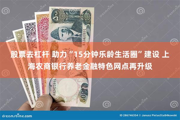 股票去杠杆 助力“15分钟乐龄生活圈”建设 上海农商银行养老金融特色网点再升级