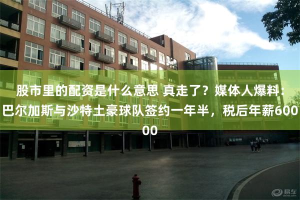 股市里的配资是什么意思 真走了？媒体人爆料：巴尔加斯与沙特土豪球队签约一年半，税后年薪600