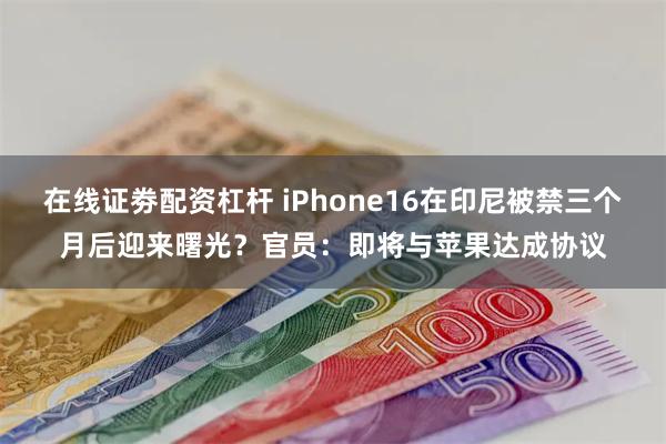 在线证劵配资杠杆 iPhone16在印尼被禁三个月后迎来曙光？官员：即将与苹果达成协议