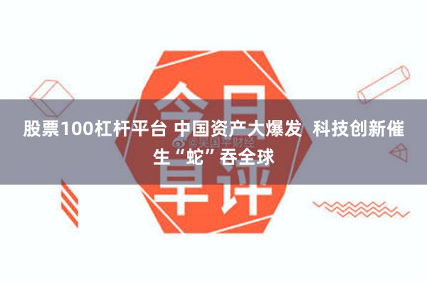 股票100杠杆平台 中国资产大爆发  科技创新催生“蛇”吞全球