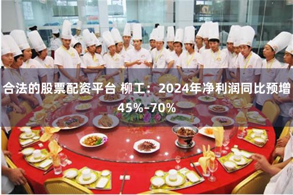 合法的股票配资平台 柳工：2024年净利润同比预增45%–70%